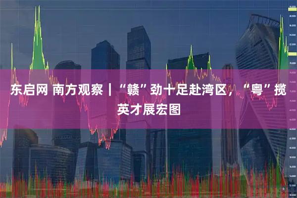 东启网 南方观察｜“赣”劲十足赴湾区，“粤”揽英才展宏图