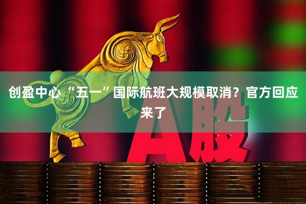 创盈中心 “五一”国际航班大规模取消？官方回应来了