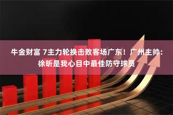 牛金财富 7主力轮换击败客场广东！广州主帅：徐昕是我心目中最佳防守球员