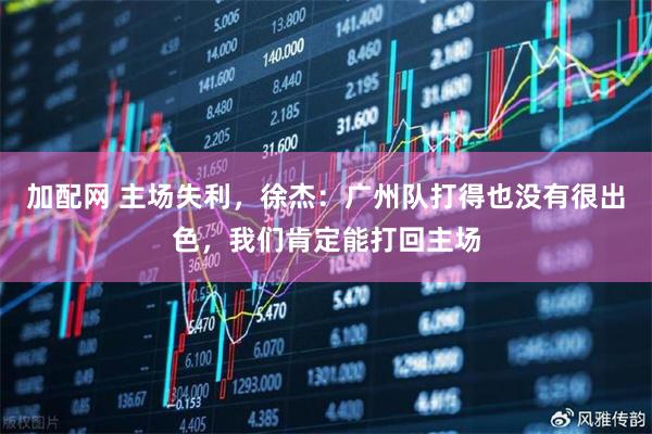 加配网 主场失利，徐杰：广州队打得也没有很出色，我们肯定能打回主场