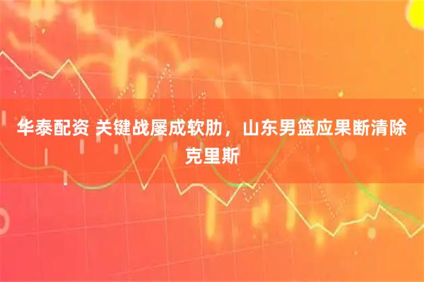华泰配资 关键战屡成软肋，山东男篮应果断清除克里斯